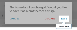 On Android, the confirmation message when you close a form: "The form data has changed. Would you like to save it as a draft before exiting?" Select "Save" to save the form as a draft.