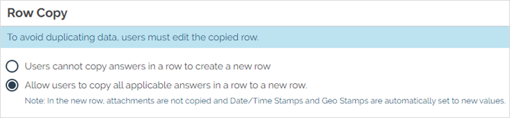 Enable "Allow users to copy all applicable answers in a row to a new row" to allow mobile users to duplicate rows in a repeatable section. In the new row, attachments are not copied and Date/Time Stamps and Geo Locations are automatically set to new values.